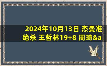 2024年10月13日 杰曼准绝杀 王哲林19+8 周琦&方硕&曾凡博缺阵 北京逆转上海